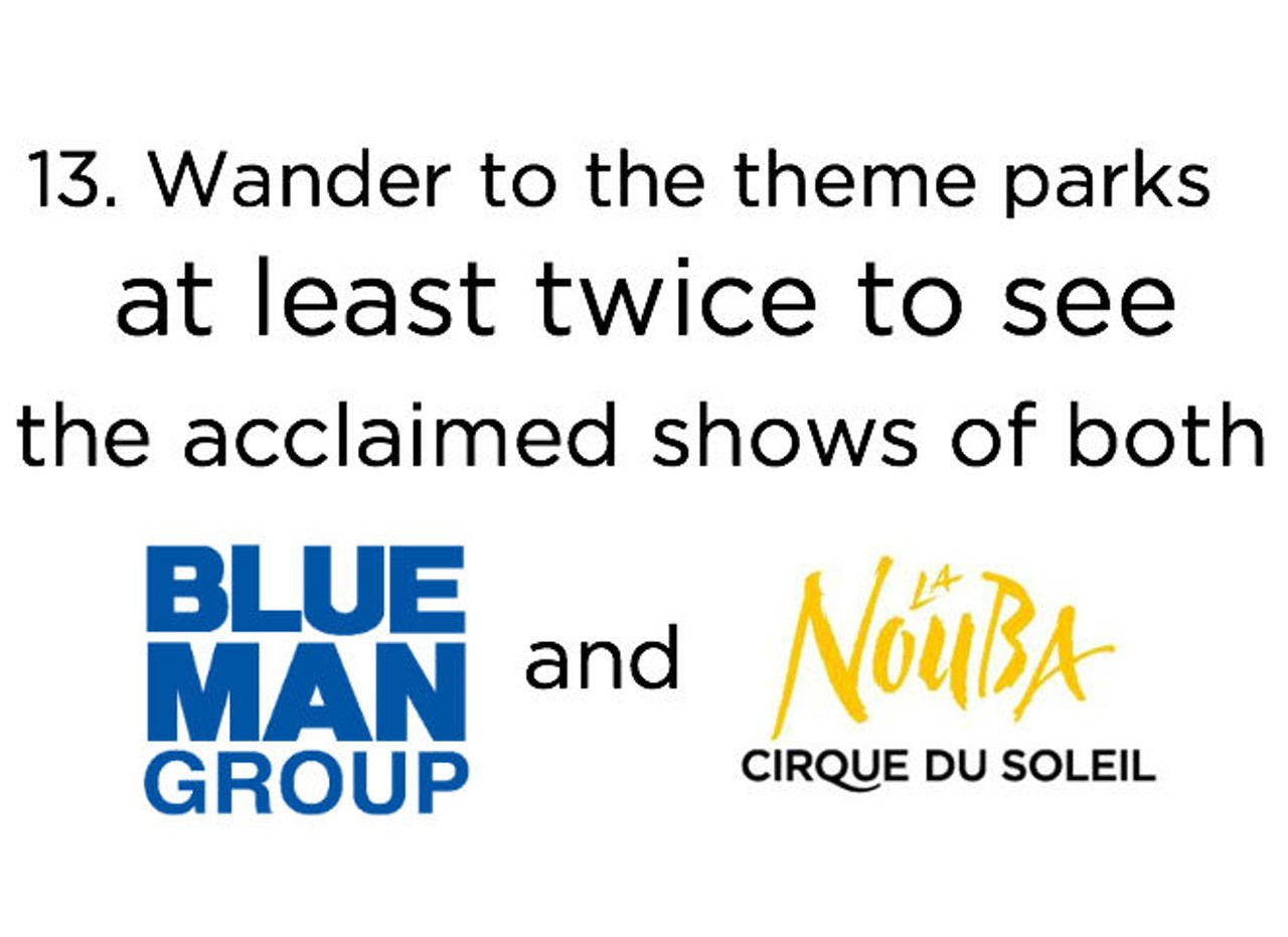 13. Catch a Blue Man Group show (CityWalk at Universal Orlando, blueman.com/universal-orlando) and a Cirque du Soleil La Nouba (Walt Disney World Resort, cirquedusoleil.com/en/shows/lanouba) performance. Some people travel to places like New York or Las Vegas (or Orlando) to catch these kinds of shows &#150; we have them right in our own backyard, all year round.