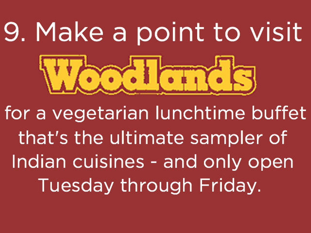 9. Visit Woodlands (6040 S. Orange Blossom Trail, woodlandsusa.com) for a vegetarian lunchtime buffet of delectable Indian dishes (only available Tuesday through Friday).