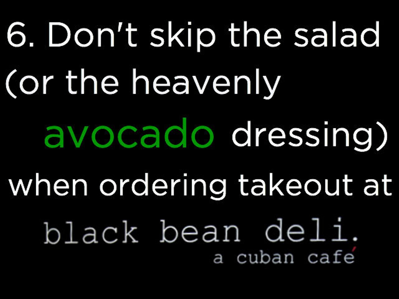 6. While the Cuban sandwiches are among the best in town and their eponymous soups are off the chain, it&#146;s the avocado salad dressing at Black Bean Deli (various locations, blackbeandeli.com) that&#146;s really worth savoring.