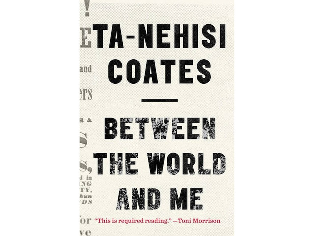 Between the World and Me, memoir by Ta-Nehisi Coates (Spiegel & Grau, 163 pages)
From growing up in Baltimore, where religion and school offered no more solace than the streets, to finding his intellectual footing at Howard University, Coates weaves an unflinching examination of our country&#146;s racist tradition with the story of his coming-of-age and lifelong intellectual journey. &#151;RR